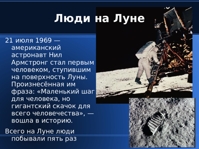 Люди на Луне 21 июля 1969 — американский астронавт Нил Армстронг стал первым человеком, ступившим на поверхность Луны. Произнесённая им фраза: «Маленький шаг для человека, но гигантский скачок для всего человечества», — вошла в историю. Всего на Луне люди побывали пять раз