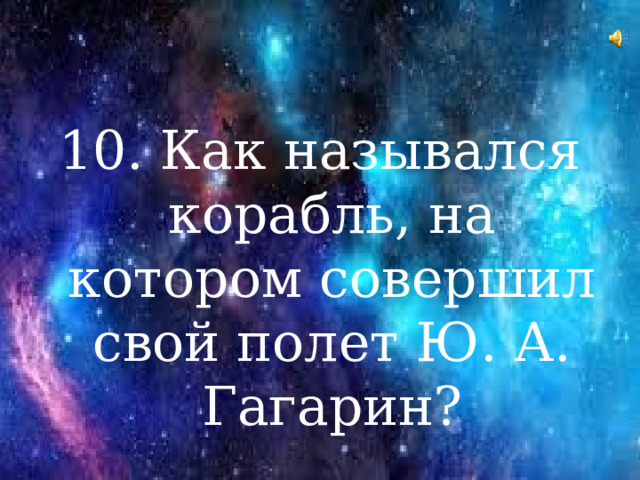 10. Как назывался корабль, на котором совершил свой полет Ю. А. Гагарин?