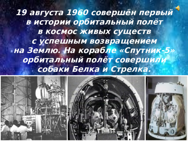 19 августа 1960 совершён первый в истории орбитальный полёт в космос живых существ с успешным возвращением на Землю. На корабле «Спутник-5» орбитальный полёт совершили собаки Белка и Стрелка.
