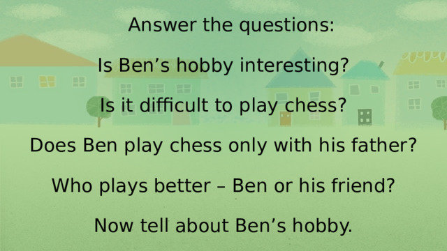 Answer the questions:   Is Ben’s hobby interesting?   Is it difficult to play chess?   Does Ben play chess only with his father?   Who plays better – Ben or his friend?   Now tell about Ben’s hobby.