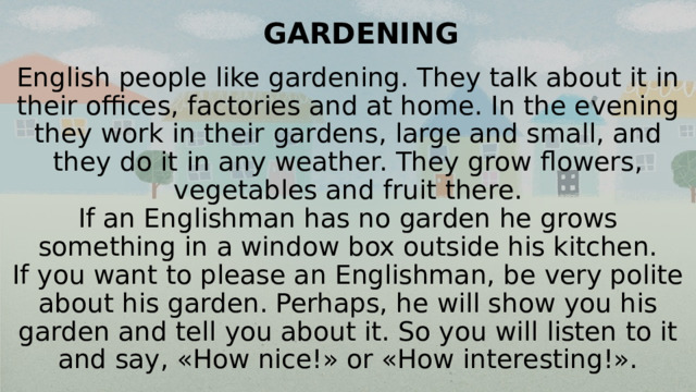 GARDENING   English people like gardening. They talk about it in their offices, factories and at home. In the evening they work in their gardens, large and small, and they do it in any weather. They grow flowers, vegetables and fruit there.  If an Englishman has no garden he grows something in a window box outside his kitchen.  If you want to please an Englishman, be very polite about his garden. Perhaps, he will show you his garden and tell you about it. So you will listen to it and say, «How nice!» or «How interesting!».