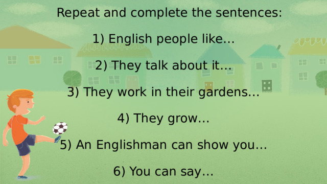 Repeat and complete the sentences:   1) English people like…   2) They talk about it…   3) They work in their gardens…   4) They grow…   5) An Englishman can show you…   6) You can say…