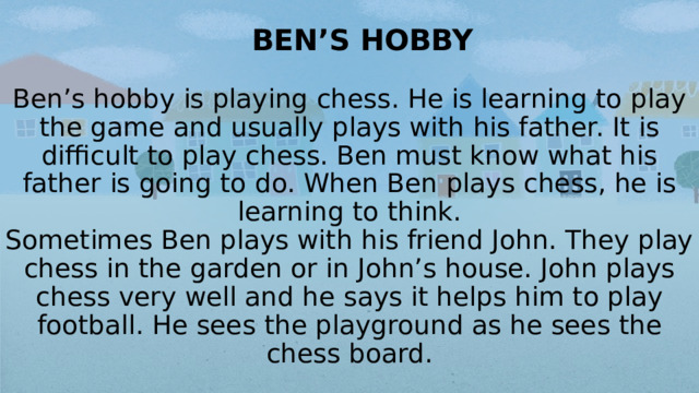 BEN’S HOBBY   Ben’s hobby is playing chess. He is learning to play the game and usually plays with his father. It is difficult to play chess. Ben must know what his father is going to do. When Ben plays chess, he is learning to think.  Sometimes Ben plays with his friend John. They play chess in the garden or in John’s house. John plays chess very well and he says it helps him to play football. He sees the playground as he sees the chess board.