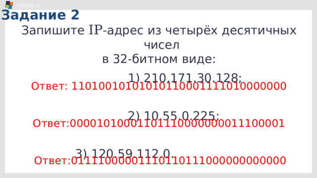 Задание 1 Запишите 32-битный IP -адрес в виде четырёх десятичных чисел, разделённых точками: 11001100100110001011111001000111; 11011110110000111010001000110010; 11000100100110001010011001011111. Ответ: 204.152.190.71 Ответ: 222.195.162.50 Ответ: 196.152.166.95