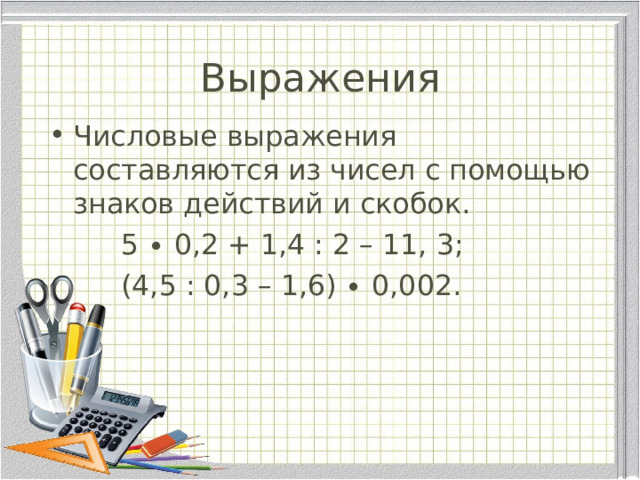 Выражения Числовые выражения составляются из чисел с помощью знаков действий и скобок.  5 ∙ 0,2 + 1,4 : 2 – 11, 3;  (4,5 : 0,3 – 1,6) ∙ 0,002.