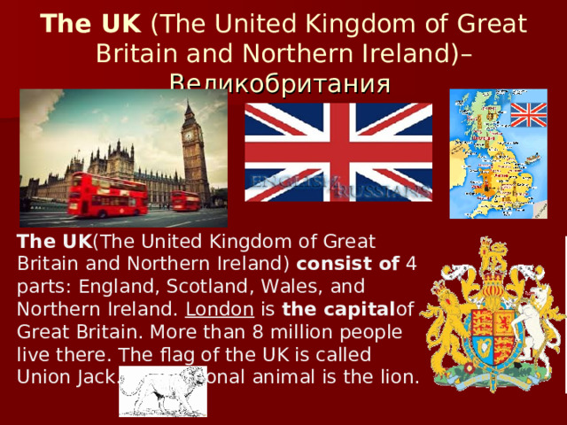 The UK  (The United Kingdom of Great  Britain and Northern Ireland) – Великобритания The UK (The United Kingdom of Great Britain and Northern Ireland)  consist of  4 parts: England, Scotland, Wales, and Northern Ireland.  London  is  the capital of Great Britain. More than 8 million people live there. The flag of the UK is called Union Jack. The national animal is the lion.