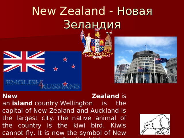 New Zealand -  Новая Зеландия New Zealand  is an  island  country Wellington is the capital of New Zealand and Auckland is the largest city. The native animal of the country is the kiwi bird. Kiwis cannot fly. It is now the symbol of New Zealand people. Small children are often called kiwis. 