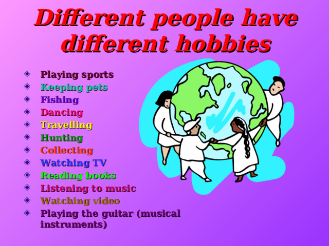 Different people have different hobbies   Playing sports Keeping pets Fishing Dancing Travelling Hunting Collecting Watching TV Reading books Listening t o music Watching video Playing the guitar (musical instruments)