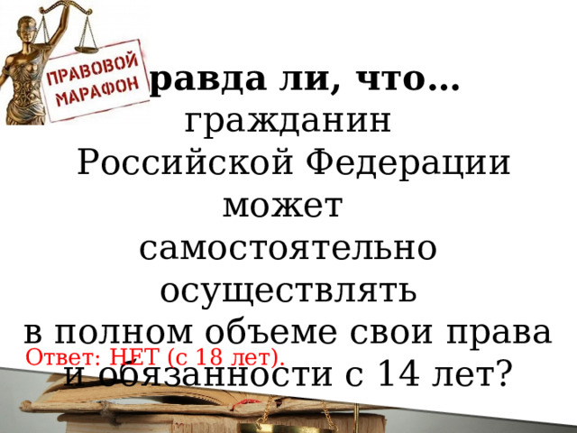 Правда ли, что… гражданин  Российской Федерации может самостоятельно осуществлять  в полном объеме свои права и обязанности с 14 лет? Ответ: НЕТ (с 18 лет).