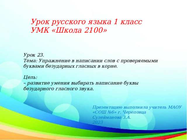 Урок русского языка 1 класс УМК «Школа 2100»  Урок 23. Тема: Упражнение в написании слов с проверяемыми буквами безударных гласных в корне.  Цель: – развитие умения выбирать написание буквы безударного гласного звука. Презентацию выполнила учитель МАОУ «СОШ №6» г. Череповца Сулейманова З.А. 2023