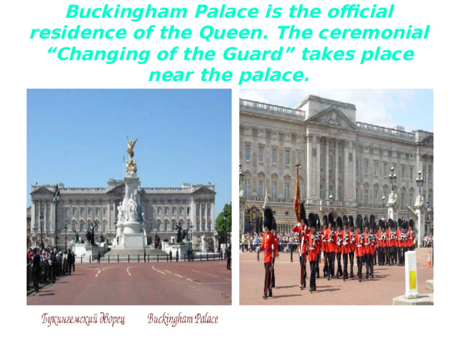 Buckingham Palace is the official residence of the Queen. The ceremonial “Changing of the Guard” takes place near the palace.