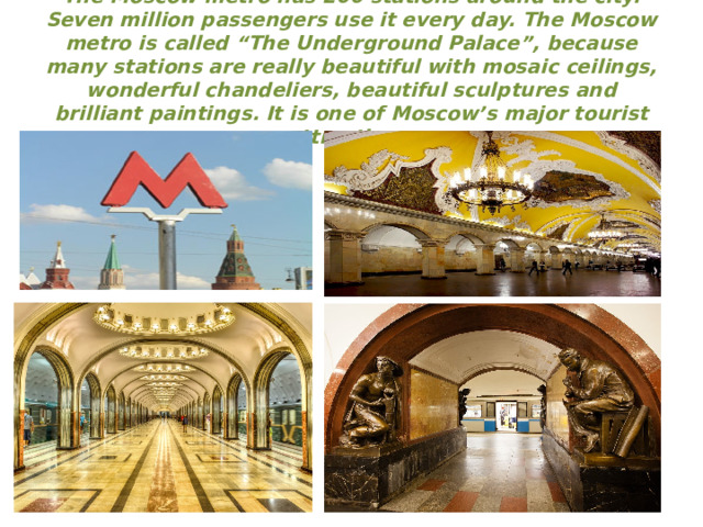 The Moscow metro has 200 stations around the city. Seven million passengers use it every day. The Moscow metro is called “The Underground Palace”, because many stations are really beautiful with mosaic ceilings, wonderful chandeliers, beautiful sculptures and brilliant paintings. It is one of Moscow’s major tourist attractions.