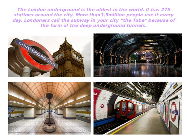 The London underground is the oldest in the world. It has 275 stations around the city. More than3,5million people use it every day. Londoners call the subway in your city “the Tube