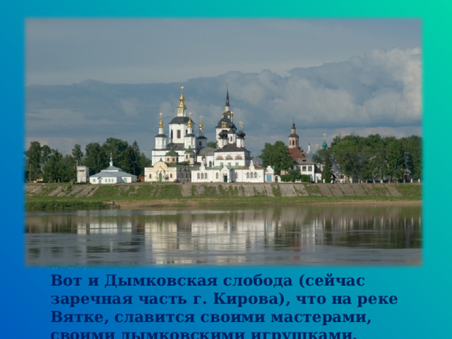 Вот и Дымковская слобода (сейчас заречная часть г. Кирова), что на реке Вятке, славится своими мастерами, своими дымковскими игрушками.