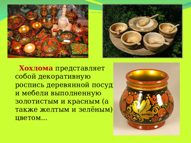 Хохлома представляет собой декоративную роспись деревянной посуды и мебели выполненную золотистым и красным (а также желтым и зелёным) цветом...