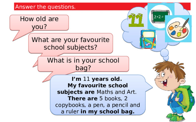 Answer the questions. How old are you? What are your favourite school subjects? What is in your school bag? I’m 11 years old. My favourite school subjects are Maths and Art. There are 5 books, 2 copybooks, a pen, a pencil and a ruler in my school bag.