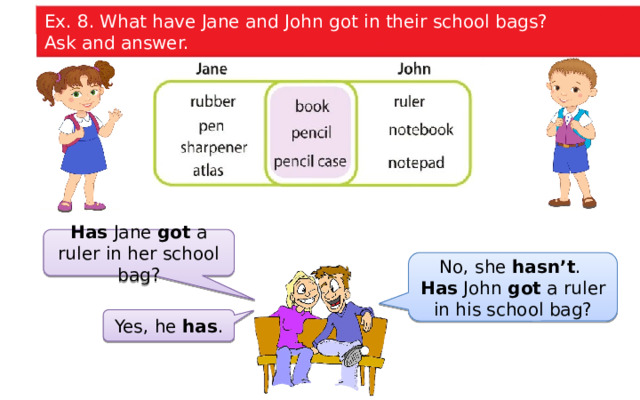Ex. 8. What have Jane and John got in their school bags? Ask and answer. Has Jane got a ruler in her school bag? No, she hasn’t . Has John got a ruler in his school bag? Yes, he has .