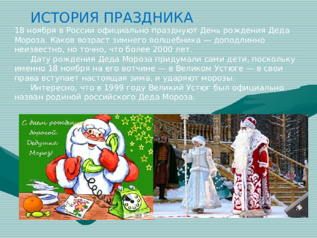 ИСТОРИЯ ПРАЗДНИКА 18 ноября в России официально празднуют День рождения Деда Мороза. Каков возраст зимнего волшебника — доподлинно неизвестно, но точно, что более 2000 лет.  Дату рождения Деда Мороза придумали сами дети, поскольку именно 18 ноября на его вотчине — в Великом Устюге — в свои права вступает настоящая зима, и ударяют морозы.  Интересно, что в 1999 году Великий Устюг был официально назван родиной российского Деда Мороза.