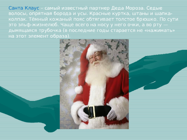 Санта Клаус – самый известный партнер Деда Мороза. Седые волосы, опрятная борода и усы. Красные куртка, штаны и шапка-колпак. Тёмный кожаный пояс обтягивает толстое брюшко. По сути это эльф-жизнелюб. Чаще всего на носу у него очки, а во рту — дымящаяся трубочка (в последние годы старается не «нажимать» на этот элемент образа).