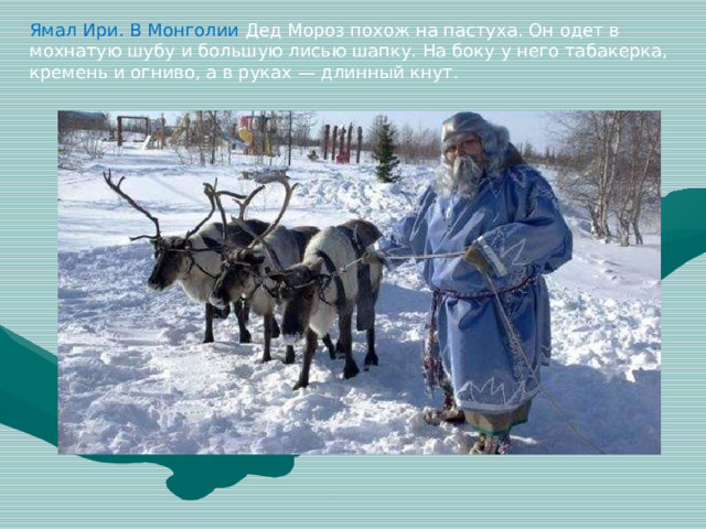 Ямал Ири. В Монголии Дед Мороз похож на пастуха. Он одет в мохнатую шубу и большую лисью шапку. На боку у него табакерка, кремень и огниво, а в руках — длинный кнут.