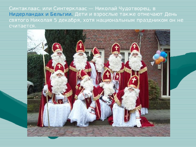 Синтаклаас, или Синтерклаас — Николай Чудотворец, в Нидерландах и Бельгии. Дети и взрослые также отмечают День святого Николая 5 декабря, хотя национальным праздником он не считается.
