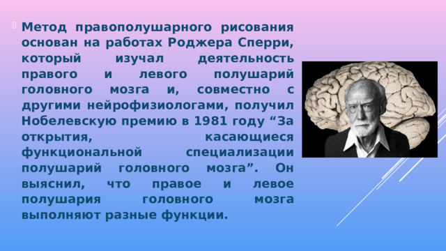 Метод правополушарного рисования основан на работах Роджера Сперри, который изучал деятельность правого и левого полушарий головного мозга и, совместно с другими нейрофизиологами, получил Нобелевскую премию в 1981 году “За открытия, касающиеся функциональной специализации полушарий головного мозга”. Он выяснил, что правое и левое полушария головного мозга выполняют разные функции.