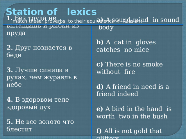 Station of lexics 1. Без труда не вытащишь и рыбки из пруда 2. Друг познается в беде 3. Лучше синица в руках, чем журавль в небе 4. В здоровом теле здоровый дух 5. Не все золото что блестит 6. Нет дыма без огня a) A sound mind in sound body b) A cat in gloves catches no mice c) There is no smoke without fire d) A friend in need is a friend indeed e) A bird in the hand is worth two in the bush f) All is not gold that glitters match these proverbs to their equivalents in Russian:
