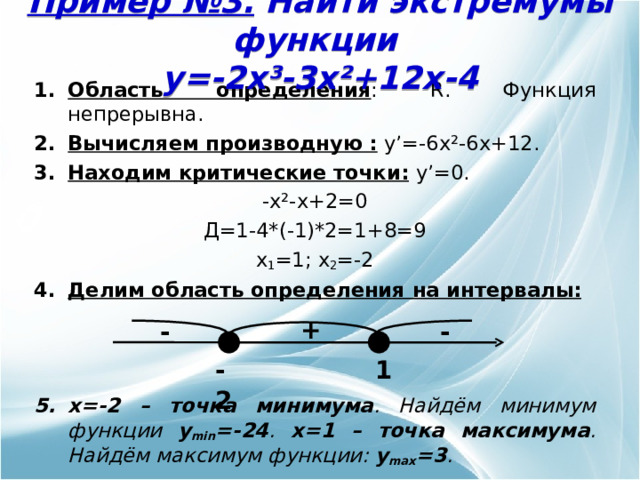 Пример № 3 . Найти экстремумы функции  y= - 2x³-3x² +12 x -4 Область определения : R . Функция непрерывна. Вычисляем производную :  y’= - 6x²-6x +12 . Находим критические точки:  y’= 0. - x²-x +2=0 Д=1-4*(-1)*2=1+8=9 x 1 =1; x 2 =-2 Делим область определения  на интервалы:     x =-2 – точка минимума . Найдём минимум функции y min =-24 . x =1 – точка максимума . Найдём максимум функции: y max =3 .  + - - -2 1