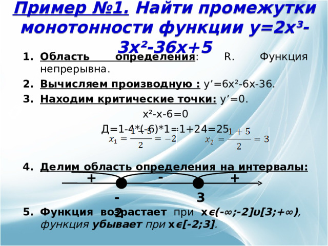 Пример №1. Найти промежутки монотонности функции y=2x³-3x²-36x+5 Область определения : R . Функция непрерывна. Вычисляем производную :  y’=6x²-6x-36. Находим критические точки:  y’= 0. x²-x-6 =0 Д=1-4*(-6)*1=1+24=25  Делим область определения  на интервалы:    Функция возрастает при x ϵ (-∞;-2] υ [3;+∞) , функция убывает при x ϵ [ -2;3 ] .  - + + -2 3