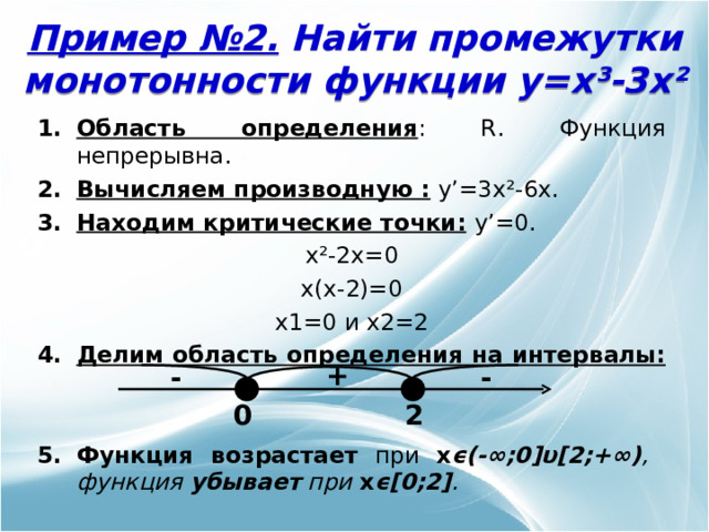 Пример №2. Найти промежутки монотонности функции y=x³-3x² Область определения : R . Функция непрерывна. Вычисляем производную :  y’= 3 x²-6x. Находим критические точки:  y’= 0. x²- 2 x =0 x(x-2)=0 x1=0 и x2=2 Делим область определения  на интервалы:    Функция возрастает при x ϵ (-∞;0] υ [2;+∞) , функция убывает при x ϵ [0 ; 2] .  + - - 0 2