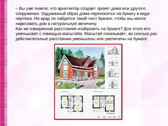 – Вы уже знаете, что архитектор создает проект дома или другого сооружения. Задуманный образ дома переносится на бумагу в виде чертежа. Но вряд ли найдется такой лист бумаги, чтобы мы могли нарисовать дом в натуральную величину.  Как же измеренное расстояние изобразить на бумаге? Для этого его уменьшают с помощью масштаба. Масштаб показывает, во сколько раз действительные расстояния уменьшены или увеличены на бумаге.