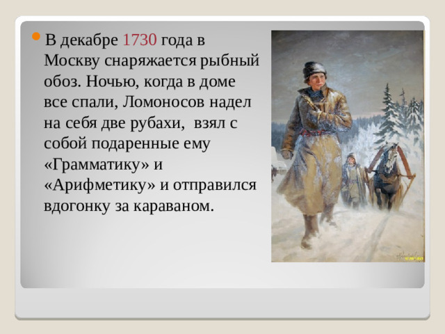 В декабре 1730 года в Москву снаряжается рыбный обоз. Ночью, когда в доме все спали, Ломоносов надел на себя две рубахи, взял с собой подаренные ему «Грамматику» и «Арифметику» и отправился вдогонку за караваном.