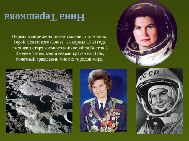 Нина Терешкова Первая в мире женщина-космонавт, полковник, Герой Советского Союза. 16 апреля 1963 года состоялся старт космического корабля Восток 5 Именем Терешковой назван кратер на Луне, почётный гражданин многих городов мира.