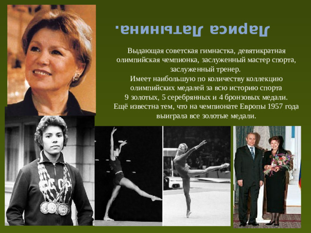 Лариса Латынина. Выдающая советская гимнастка, девятикратная олимпийская чемпионка, заслуженный мастер спорта, заслуженный тренер. Имеет наибольшую по количеству коллекцию олимпийских медалей за всю историю спорта 9 золотых, 5 серебрянных и 4 бронзовых медали. Ещё известна тем, что на чемпионате Европы 1957 года выиграла все золотые медали.