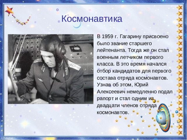 Космонавтика  В 1959 г. Гагарину присвоено было звание старшего лейтенанта. Тогда же он стал военным летчиком первого класса. В это время начался отбор кандидатов для первого состава отряда космонавтов. Узнав об этом, Юрий Алексеевич немедленно подал рапорт и стал одним из двадцати членов отряда космонавтов.