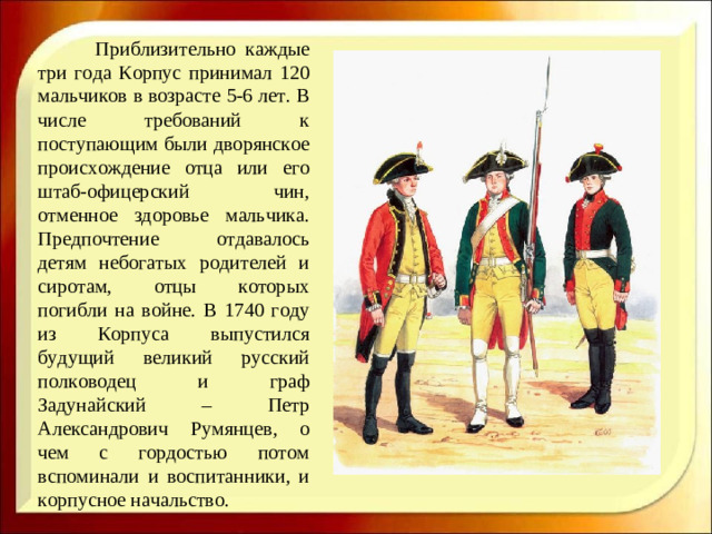 Приблизительно каждые три года Корпус принимал 120 мальчиков в возрасте 5-6 лет. В числе требований к поступающим были дворянское происхождение отца или его штаб-офицерский чин, отменное здоровье мальчика. Предпочтение отдавалось детям небогатых родителей и сиротам, отцы которых погибли на войне. В 1740 году из Корпуса выпустился будущий великий русский полководец и граф Задунайский – Петр Александрович Румянцев, о чем с гордостью потом вспоминали и воспитанники, и корпусное начальство.