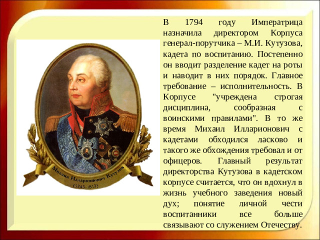 В 1794 году Императрица назначила директором Корпуса генерал-порутчика – М.И. Кутузова, кадета по воспитанию. Постепенно он вводит разделение кадет на роты и наводит в них порядок. Главное требование – исполнительность. В Корпусе 