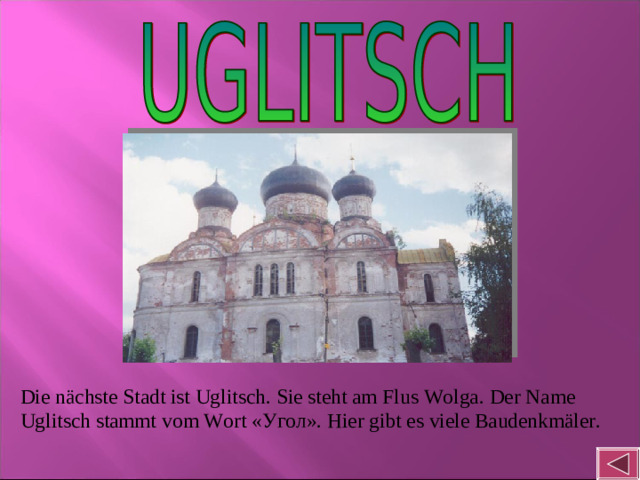 Die nächste Stadt ist Uglitsch. Sie steht am Flus Wolga. Der Name Uglitsch stammt vom Wort « Угол ». Hier gibt es viele Baudenkmäler.