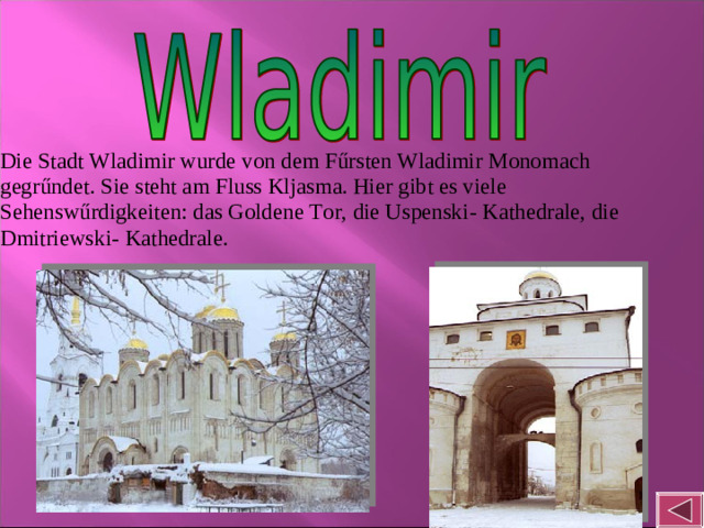 Die Stadt Wladimir wurde von dem Fűrsten Wladimir Monomach gegrűndet. Sie steht am Fluss Kljasma. Hier gibt es viele Sehenswűrdigkeiten: das Goldene Tor, die Uspenski- Kathedrale, die Dmitriewski- Kathedrale.