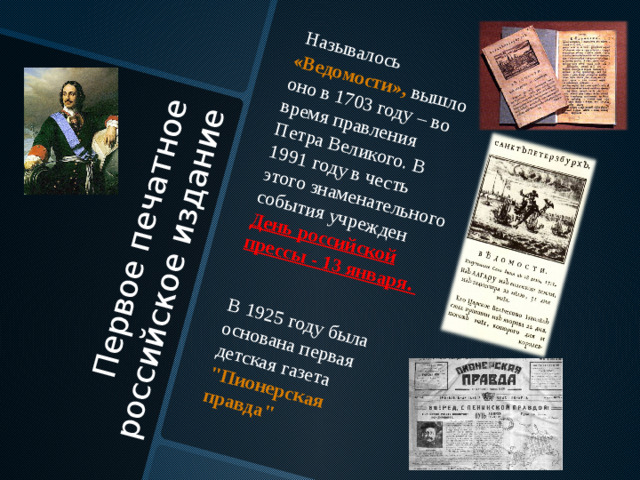 Первое печатное российское издание  Называлось «Ведомости», вышло оно в 1703 году – во время правления Петра Великого. В 1991 году в честь этого знаменательного события учрежден День российской прессы - 13 января. В 1925 году была основана первая детская газета 