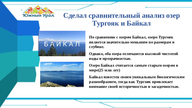 Сделал сравнительный анализ озер Тургояк и Байкал По сравнению с озером Байкал, озеро Тургояк является значительно меньшим по размерам и глубине. Однако, оба озера отличаются высокой чистотой воды и прозрачностью. Озеро Байкал считается самым старым озером в мире(25 млн лет) Байкал известен своим уникальным биологическим разнообразием, тогда как Тургояк привлекает внимание своей историчностью и загадочностью.