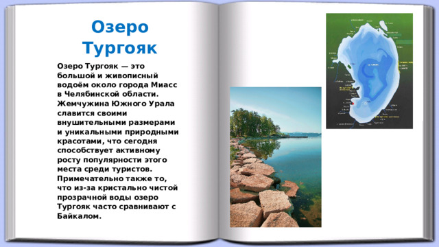 Озеро Тургояк  Озеро Тургояк — это большой и живописный водоём около города Миасс в Челябинской области. Жемчужина Южного Урала славится своими внушительными размерами и уникальными природными красотами, что сегодня способствует активному росту популярности этого места среди туристов. Примечательно также то, что из-за кристально чистой прозрачной воды озеро Тургояк часто сравнивают с Байкалом.