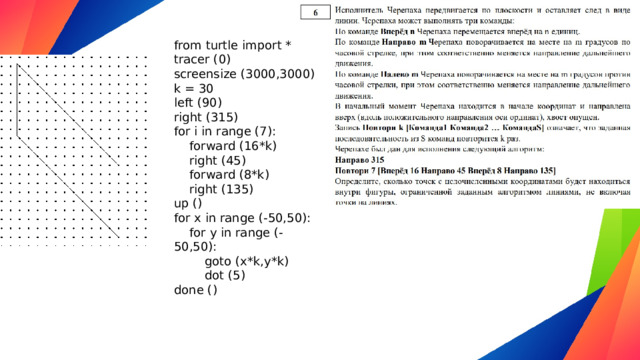 from turtle import * tracer (0) screensize (3000,3000) k = 30 left (90) right (315) for i in range (7):  forward (16*k)  right (45)  forward (8*k)  right (135) up () for x in range (-50,50):  for y in range (-50,50):  goto (x*k,y*k)  dot (5) done ()