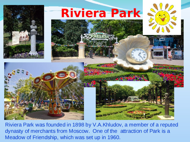 Riviera Park Riviera Park was founded in 1898 by V.A.Khludov, a member of a reputed dynasty of merchants from Moscow. One of the attraction of Park is a Meadow of Friendship, which was set up in 1960.