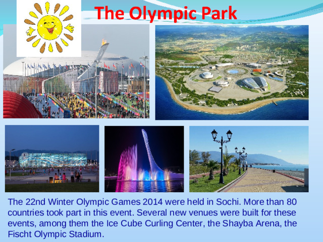 The 22nd Winter Olympic Games 2014 were held in Sochi. More than 80 countries took part in this event. Several new venues were built for these events, among them the Ice Cube Curling Center, the Shayba Arena, the Fischt Olympic Stadium.