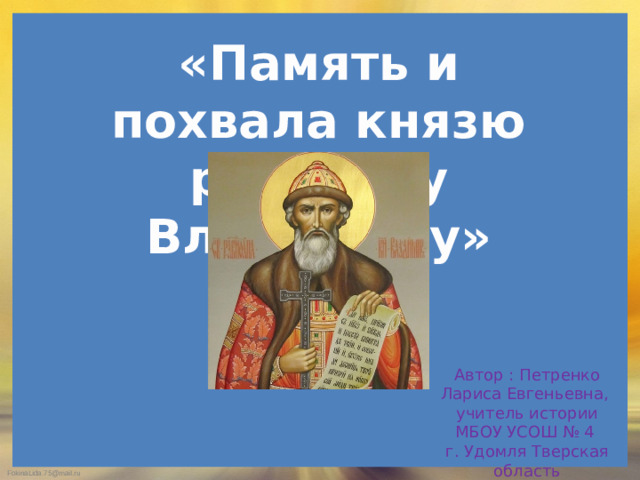 «Память и похвала князю русскому Владимиру» Автор : Петренко Лариса Евгеньевна, учитель истории МБОУ УСОШ № 4 г. Удомля Тверская область