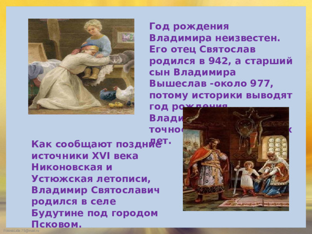 Год рождения Владимира неизвестен. Его отец Святослав родился в 942, а старший сын Владимира Вышеслав -около 977, потому историки выводят год рождения Владимира -960-й с точностью до нескольких лет. Как сообщают поздние источники XVI века Никоновская и Устюжская летописи, Владимир Святославич родился в селе Будутине под городом Псковом.