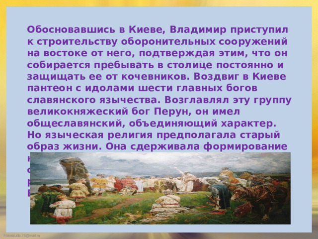 Обосновавшись в Киеве, Владимир приступил к строительству оборонительных сооружений на востоке от него, подтверждая этим, что он собирается пребывать в столице постоянно и защищать ее от кочевников. Воздвиг в Киеве пантеон с идолами шести главных богов славянского язычества. Возглавлял эту группу великокняжеский бог Перун, он имел общеславянский, объединяющий характер. Но языческая религия предполагала старый образ жизни. Она сдерживала формирование новых отношений. Нужны были новые обычаи. Киевская Русь не могла стать в один ряд с передовыми странами Европы и Востока.