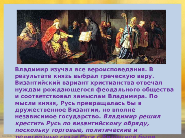 Владимир изучал все вероисповедания. В результате князь выбрал греческую веру. Византийский вариант христианства отвечал нуждам рождающегося феодального общества и соответствовал замыслам Владимира. По мысли князя, Русь превращалась бы в дружественное Византии, но вполне независимое государство. Владимир решил крестить Русь по византийскому обряду, поскольку торговые, политические и религиозные связи Руси с Византией были наиболее прочными и давними, а сама Византийская империя была тогда одной из самых развитых и культурных стран мира.