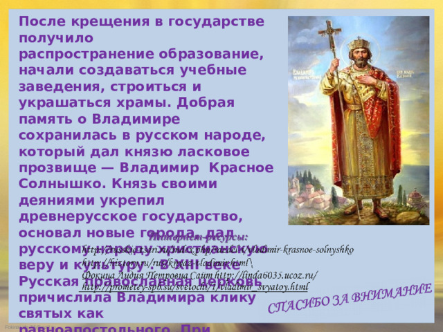 После крещения в государстве получило распространение образование, начали создаваться учебные заведения, строиться и украшаться храмы. Добрая память о Владимире сохранилась в русском народе, который дал князю ласковое прозвище — Владимир Красное Солнышко. Князь своими деяниями укрепил древнерусское государство, основал новые города, дал русскому народу христианскую веру и культуру . В XIII веке Русская православная церковь причислила Владимира клику святых как равноапостольного .При Екатерине II в честь «крестителя Руси» был учрежден орден Св.Владимира.